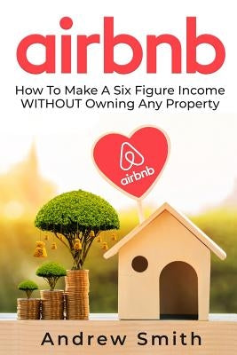 Airbnb: How To Make a Six Figure Income WITHOUT Owning Any Property by Smith, Andrew
