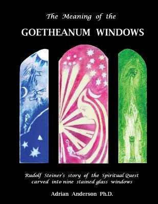 The Meaning of the Goetheanum Windows: Rudolf Steiner's story of the Spiritual Quest carved into nine stained glass windows by Anderson, Adrian