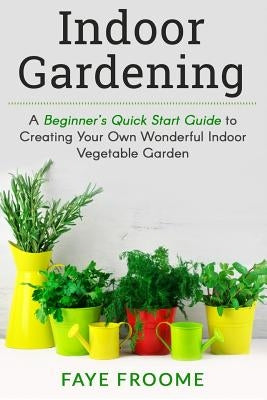 Indoor Gardening: A Beginner's Quick Start Guide to Creating Your Own Wonderful Indoor Vegetable Garden Paperback Createspace Independent Publishing Platform