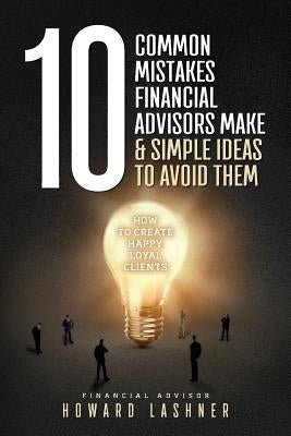 10 Common Mistakes Financial Advisors Make & Simple Ideas to Avoid Them: How to Create Happy Loyal Clients by Lashner, Howard