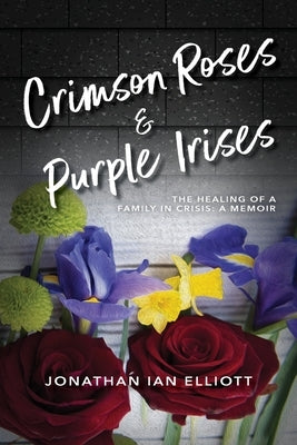 Crimson Roses & Purple Irises: The Healing of a Family in Crisis: A Memoir by Elliott, Jonathan Ian