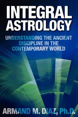 Integral Astrology: Understanding the Ancient Discipline in the Contemporary World by Diaz, Armand M.