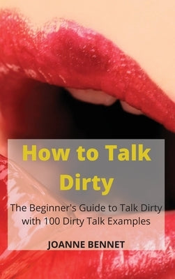 How to Talk Dirty: The Beginner's Guide to Talk Dirty with 100 Dirty Talk Examples by Bennet, Joanne