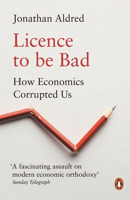 Licence to Be Bad: How Economics Corrupted Us by Aldred, Jonathan