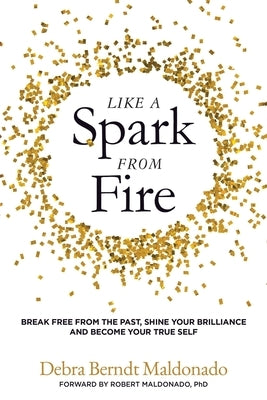 Like a Spark From Fire: Break Free From the Past, Shine Your Brilliance and Become Your True Self by Berndt Maldonado, Debra