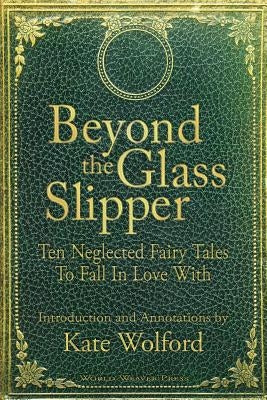 Beyond the Glass Slipper: Ten Neglected Fairy Tales To Fall In Love With by Wolford, Kate