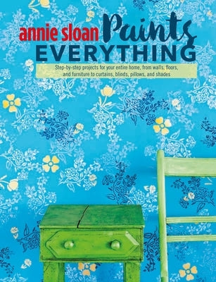 Annie Sloan Paints Everything: Step-By-Step Projects for Your Entire Home, from Walls, Floors, and Furniture, to Curtains, Blinds, Pillows, and Shade by Sloan, Annie