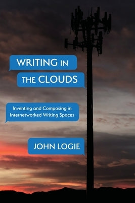 Writing in the Clouds: Inventing and Composing in Internetworked Writing Spaces by Logie, John