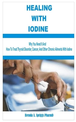 Healing with Iodine: Are You Eating Enough Iodine Rich-Foods? See Why You Need It and How To Treat Thyroid Disorder, Cancer, and Other Chro by Spriggs Pharmd, Brenda A.