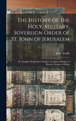 The History of the Holy, Military, Sovereign Order of St. John of Jerusalem: Or, Knights Hospitallers, Knights Templars, Knights of Rhodes, Knights of by Taaffe, John