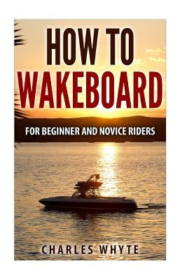 How To Wakeboard: For Beginner and Novice Riders by Whyte, Charles