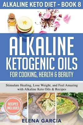 Alkaline Ketogenic Oils For Cooking, Health & Beauty: Stimulate Healing, Lose Weight and Feel Amazing with Alkaline Keto Oils & Recipes by Garcia, Elena