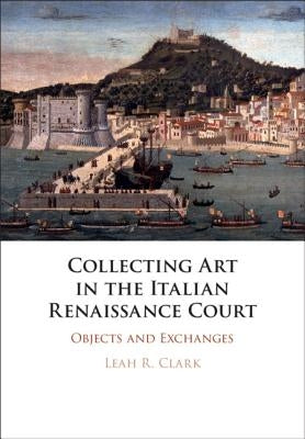 Collecting Art in the Italian Renaissance Court: Objects and Exchanges by Clark, Leah R.