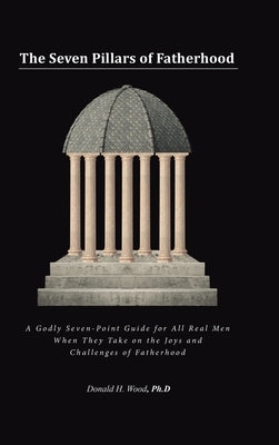 The Seven Pillars of Fatherhood: A Godly Seven-Point Guide for All Real Men When They Take on the Joys and Challenges of Fatherhood by Wood Ph. D., Donald H.