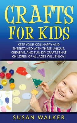 Crafts for Kids: Keep Your Kids Happy and Entertained with These Unique, Creative, and Fun DIY Crafts That Children of All Ages Will En by Walker, Susan