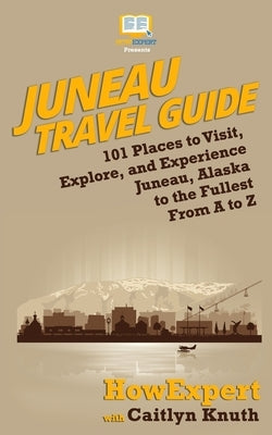 Juneau Travel Guide: 101 Places to Visit, Explore, and Experience Juneau, Alaska to the Fullest From A to Z by Knuth, Caitlyn