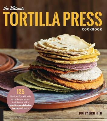 The Ultimate Tortilla Press Cookbook: 125 Recipes for All Kinds of Make-Your-Own Tortillas--And for Burritos, Enchiladas, Tacos, and More Harvard Common Press