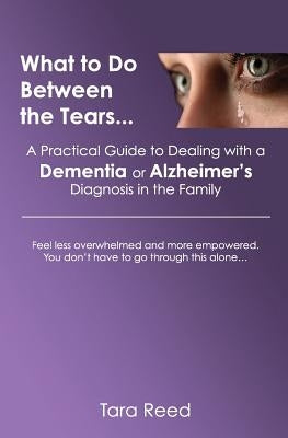 What to Do Between the Tears...: A Practical Guide to Dealing with a Dementia or Alzheimer's Diagnosis in the Family by Reed, Tara