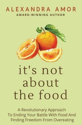 It's Not About The Food: A Revolutionary Approach To Ending Your Battle With Food And Finding Freedom From Overeating by Amor, Alexandra