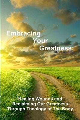 Embracing Your Greatness: Healing Wounds & Reclaiming Our Greatness through Theology of The Body by King, Christina