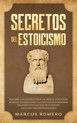 Secretos del Estoicismo: Descubra la Filosofía Estoica y el Arte de la Felicidad; ¡Aumente sus Emociones y la Vida Cotidiana Moderna Siguiendo by Romero, Marcos