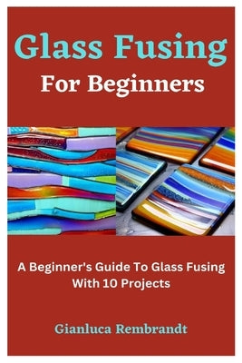 Glass Fusing For Beginners: A Beginner's Guide To Glass Fusing With 10 Projects by Rembrandt, Gianluca