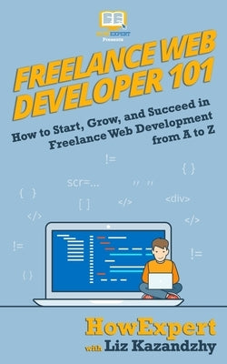 Freelance Web Developer 101: How to Start, Grow, and Succeed in Freelance Web Development from A to Z by Kazandzhy, Liz