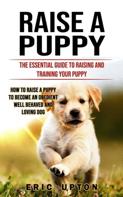 Raise a Puppy: The Essential Guide to Raising and Training Your Puppy (How to Raise a Puppy to Become an Obedient Well Behaved and Lo by Upton, Eric