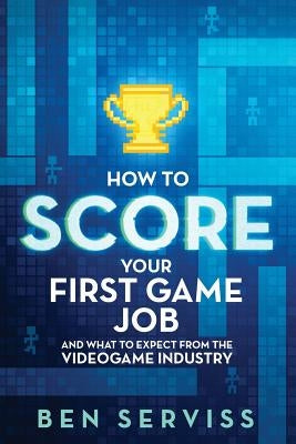 How to Score Your First Game Job: And What to Expect from the Videogame Industry by Serviss, Ben