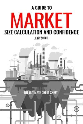 A Guide to Market Size Calculation and Confidence: The Ultimate Cheat Sheet by Schall, Jerry