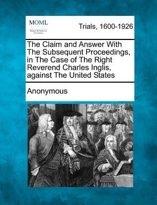 The Claim and Answer with the Subsequent Proceedings, in the Case of the Right Reverend Charles Inglis, Against the United States by Anonymous
