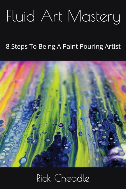 Fluid Art Mastery: 8 Steps To Being A Paint Pouring Artist by Cheadle, Rick