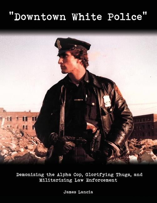 "Downtown White Police": Demonizing the Alpha Cop, Glorifying Thugs, and Militarizing Law Enforcement by Lancia, James