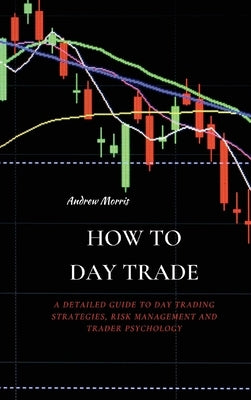 How to Day Trade: A Detailed Guide to Day Trading Strategies, Risk Management and Trader Psychology by Morris, Andrew
