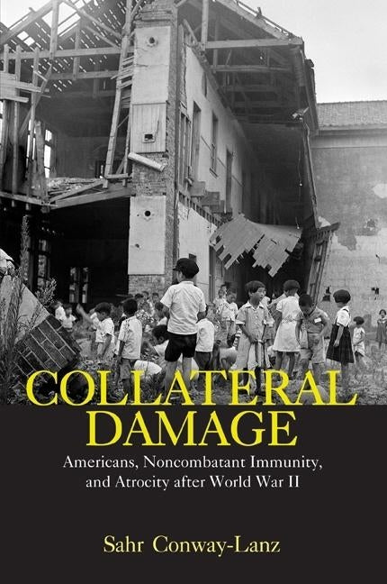 Collateral Damage: Americans, Noncombatant Immunity, and Atrocity After World War II by Conway-Lanz, Sahr