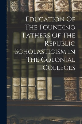 Education Of The Founding Fathers Of The Republic Scholasticism In The Colonial Colleges Paperback Legare Street Press