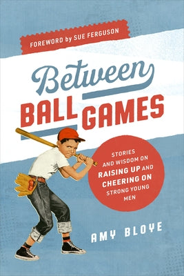 Between Ball Games: Stories and Wisdom on Raising Up and Cheering on Strong Young Men by Bloye, Amy