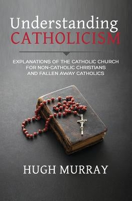 Understanding Catholicism: Explanations of the Catholic Church for Non-Catholic Christians and Fallen Away Catholics Paperback Independently Published