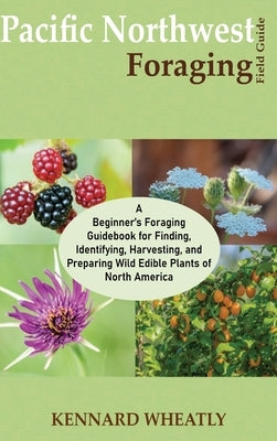 Pacific Northwest Foraging Field Guide: A Beginner's Foraging Guidebook for Finding, Identifying, Harvesting, and Preparing Wild Edible Plants of Nort by Wheatly, Kennard