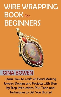 Wire Wrapping Book for Beginners: Learn How to Craft 20 Bead Making Jewelry Designs and Projects with Step by Step Instructions, Plus Tools and Techni by Bowen, Gina