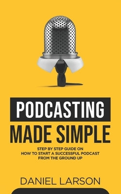 Podcasting Made Simple: The Step by Step Guide on How to Start a Successful Podcast from the Ground up Paperback Independently Published