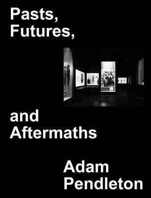 Adam Pendleton: Pasts, Futures, and Aftermaths: Revisiting the Black Dada Reader by Pendleton, Adam