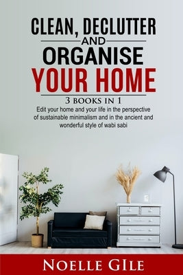 Clean, Declutter and Organise Your Home: 3 Books In 1. Edit Your Home And Your Life In The Perspective Of Sustainable Minimalism And In The Ancient An by Gile, Noelle