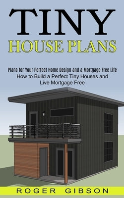 Tiny House Plans: How to Build a Perfect Tiny Houses and Live Mortgage Free (Plans for Your Perfect Home Design and a Mortgage Free Life by Gibson, Roger