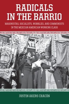 Radicals in the Barrio: Magonistas, Socialists, Wobblies, and Communists in the Mexican-American Working Class by Akers Chacón, Justin