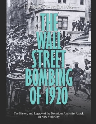 The Wall Street Bombing of 1920: The History and Legacy of the Notorious Anarchist Attack on New York City by Charles River