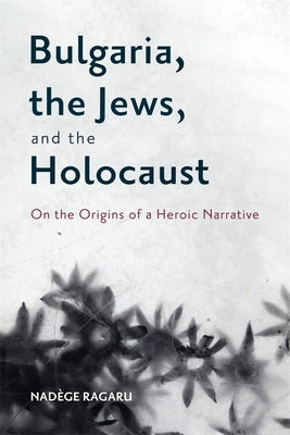 Bulgaria, the Jews, and the Holocaust: On the Origins of a Heroic Narrative by Ragaru, Nadège