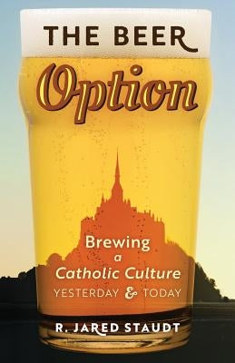The Beer Option: Brewing a Catholic Culture, Yesterday & Today by Staudt, R. Jared