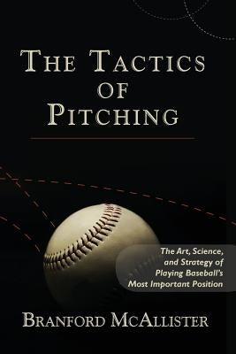 The Tactics of Pitching: The Art, Science, and Strategy of Playing Baseball's Most Important Position by McAllister, Branford