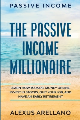 Passive Income: The Passive Income Millionaire: Learn How To Make Money Online, Invest In Stocks, Quit Your Job, and Have an Early Ret by Arellano, Alexus